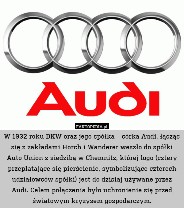 W 1932 roku DKW oraz jego spółka – córka Audi, łącząc się z zakładami Horch i Wanderer weszło do spółki Auto Union z siedzibą w Chemnitz, której logo (cztery przeplatające się pierścienie, symbolizujące czterech udziałowców spółki) jest do dzisiaj używane przez Audi. Celem połączenia było uchronienie się przed światowym kryzysem gospodarczym. 