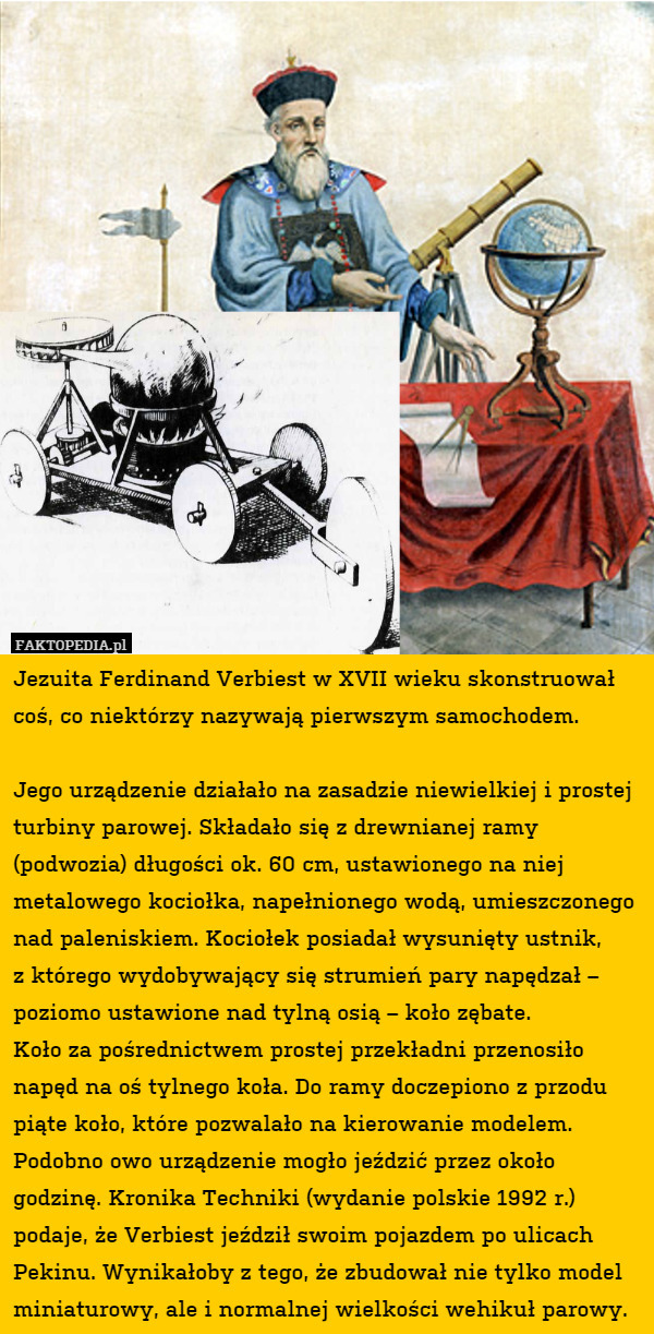 Jezuita Ferdinand Verbiest w XVII wieku skonstruował coś, co niektórzy nazywają pierwszym samochodem.

Jego urządzenie działało na zasadzie niewielkiej i prostej turbiny parowej. Składało się z drewnianej ramy (podwozia) długości ok. 60 cm, ustawionego na niej metalowego kociołka, napełnionego wodą, umieszczonego nad paleniskiem. Kociołek posiadał wysunięty ustnik,
z którego wydobywający się strumień pary napędzał – poziomo ustawione nad tylną osią – koło zębate.
Koło za pośrednictwem prostej przekładni przenosiło napęd na oś tylnego koła. Do ramy doczepiono z przodu piąte koło, które pozwalało na kierowanie modelem. Podobno owo urządzenie mogło jeździć przez około godzinę. Kronika Techniki (wydanie polskie 1992 r.) podaje, że Verbiest jeździł swoim pojazdem po ulicach Pekinu. Wynikałoby z tego, że zbudował nie tylko model miniaturowy, ale i normalnej wielkości wehikuł parowy. 