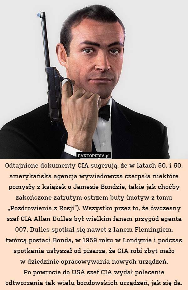Odtajnione dokumenty CIA sugerują, że w latach 50. i 60. amerykańska agencja wywiadowcza czerpała niektóre pomysły z książek o Jamesie Bondzie, takie jak choćby zakończone zatrutym ostrzem buty (motyw z tomu „Pozdrowienia z Rosji”). Wszystko przez to, że ówczesny szef CIA Allen Dulles był wielkim fanem przygód agenta 007. Dulles spotkał się nawet z Ianem Flemingiem, twórcą postaci Bonda, w 1959 roku w Londynie i podczas spotkania usłyszał od pisarza, że CIA robi zbyt mało
w dziedzinie opracowywania nowych urządzeń.
Po powrocie do USA szef CIA wydał polecenie odtworzenia tak wielu bondowskich urządzeń, jak się da. 