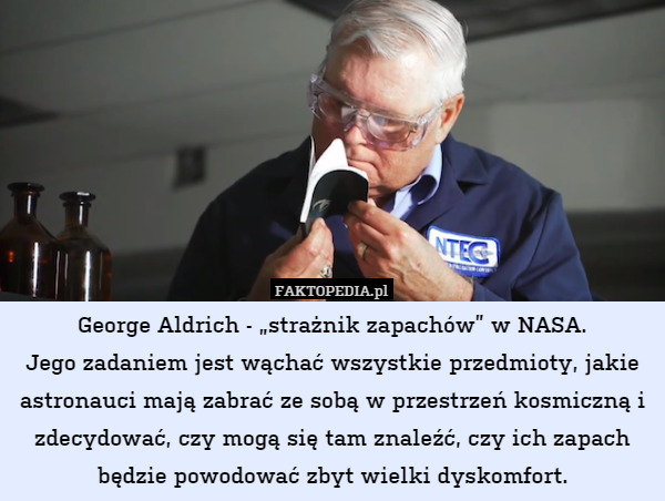 George Aldrich - „strażnik zapachów” w NASA.
Jego zadaniem jest wąchać wszystkie przedmioty, jakie astronauci mają zabrać ze sobą w przestrzeń kosmiczną i zdecydować, czy mogą się tam znaleźć, czy ich zapach będzie powodować zbyt wielki dyskomfort. 