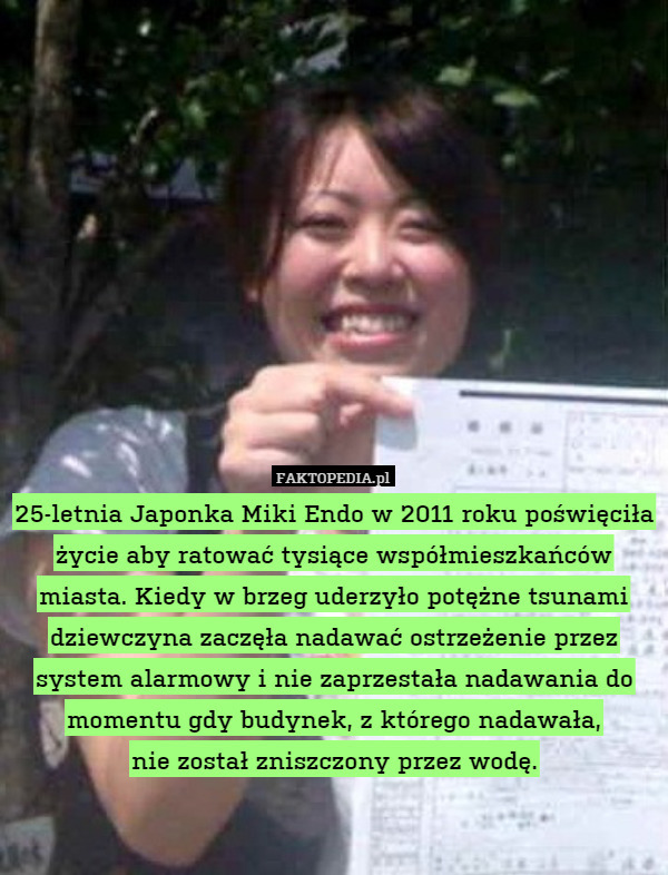 25-letnia Japonka Miki Endo w 2011 roku poświęciła życie aby ratować tysiące współmieszkańców miasta. Kiedy w brzeg uderzyło potężne tsunami dziewczyna zaczęła nadawać ostrzeżenie przez system alarmowy i nie zaprzestała nadawania do momentu gdy budynek, z którego nadawała,
nie został zniszczony przez wodę. 