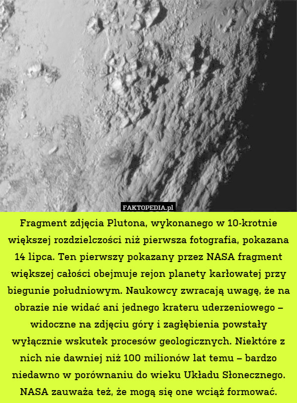 Fragment zdjęcia Plutona, wykonanego w 10-krotnie większej rozdzielczości niż pierwsza fotografia, pokazana 14 lipca. Ten pierwszy pokazany przez NASA fragment większej całości obejmuje rejon planety karłowatej przy biegunie południowym. Naukowcy zwracają uwagę, że na obrazie nie widać ani jednego krateru uderzeniowego – widoczne na zdjęciu góry i zagłębienia powstały wyłącznie wskutek procesów geologicznych. Niektóre z nich nie dawniej niż 100 milionów lat temu – bardzo niedawno w porównaniu do wieku Układu Słonecznego. NASA zauważa też, że mogą się one wciąż formować. 