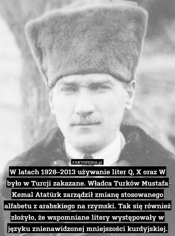 W latach 1928–2013 używanie liter Q, X oraz W było w Turcji zakazane. Władca Turków Mustafa Kemal Atatürk zarządził zmianę stosowanego alfabetu z arabskiego na rzymski. Tak się również złożyło, że wspomniane litery występowały w języku znienawidzonej mniejszości kurdyjskiej. 