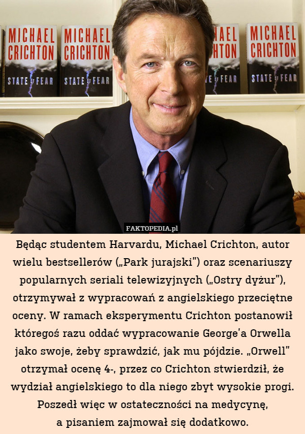Będąc studentem Harvardu, Michael Crichton, autor wielu bestsellerów („Park jurajski”) oraz scenariuszy popularnych seriali telewizyjnych („Ostry dyżur”), otrzymywał z wypracowań z angielskiego przeciętne oceny. W ramach eksperymentu Crichton postanowił któregoś razu oddać wypracowanie George’a Orwella jako swoje, żeby sprawdzić, jak mu pójdzie. „Orwell” otrzymał ocenę 4-, przez co Crichton stwierdził, że wydział angielskiego to dla niego zbyt wysokie progi. Poszedł więc w ostateczności na medycynę,
a pisaniem zajmował się dodatkowo. 