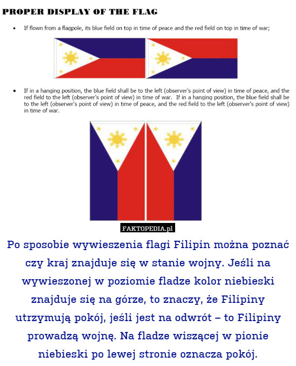 Po sposobie wywieszenia flagi Filipin można poznać czy kraj znajduje się w stanie wojny. Jeśli na wywieszonej w poziomie fladze kolor niebieski znajduje się na górze, to znaczy, że Filipiny utrzymują pokój, jeśli jest na odwrót – to Filipiny prowadzą wojnę. Na fladze wiszącej w pionie niebieski po lewej stronie oznacza pokój. 
