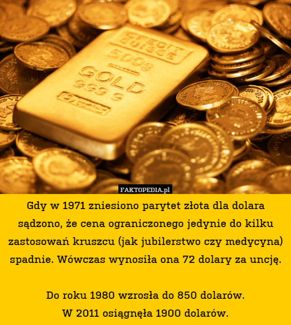Gdy w 1971 zniesiono parytet złota dla dolara sądzono, że cena ograniczonego jedynie do kilku zastosowań kruszcu (jak jubilerstwo czy medycyna) spadnie. Wówczas wynosiła ona 72 dolary za uncję.

Do roku 1980 wzrosła do 850 dolarów.
W 2011 osiągnęła 1900 dolarów. 