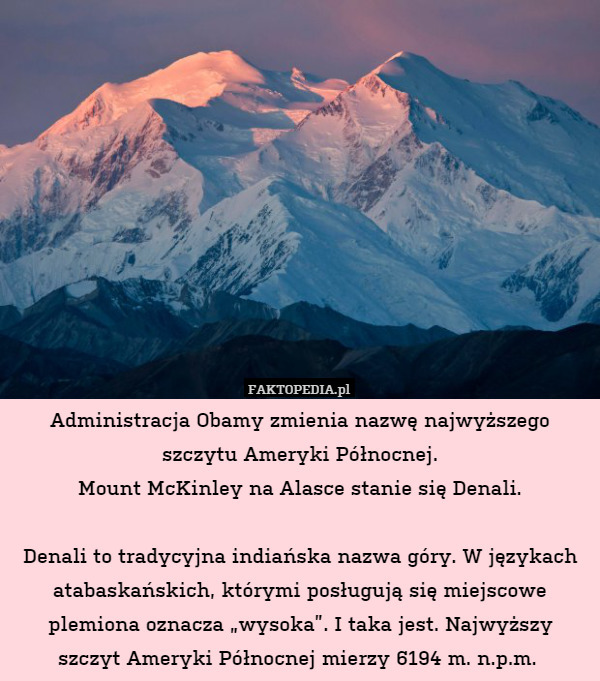 Administracja Obamy zmienia nazwę najwyższego szczytu Ameryki Północnej.
Mount McKinley na Alasce stanie się Denali.

Denali to tradycyjna indiańska nazwa góry. W językach atabaskańskich, którymi posługują się miejscowe plemiona oznacza „wysoka”. I taka jest. Najwyższy
szczyt Ameryki Północnej mierzy 6194 m. n.p.m. 