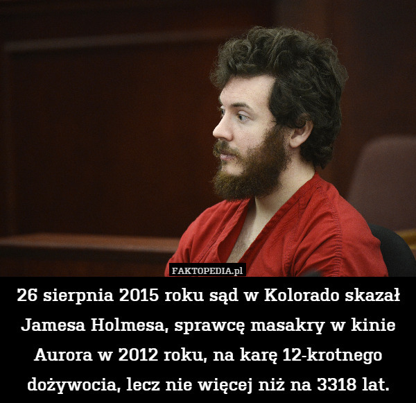 26 sierpnia 2015 roku sąd w Kolorado skazał Jamesa Holmesa, sprawcę masakry w kinie Aurora w 2012 roku, na karę 12-krotnego dożywocia, lecz nie więcej niż na 3318 lat. 