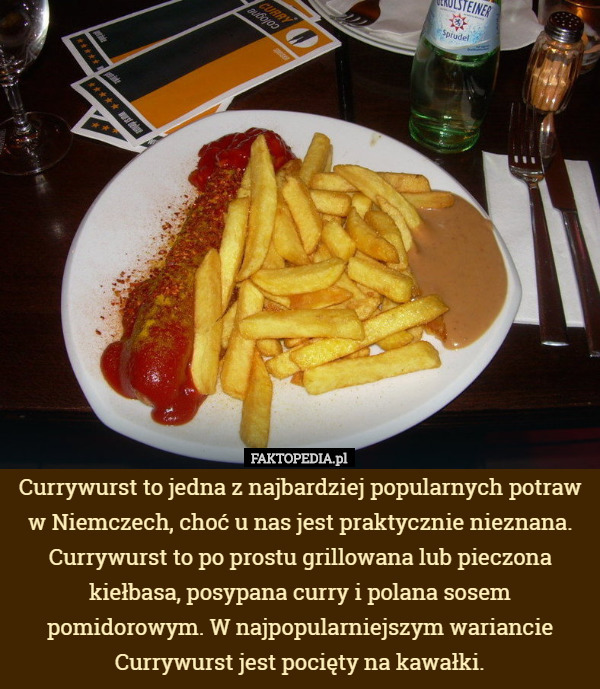 Currywurst to jedna z najbardziej popularnych potraw w Niemczech, choć u nas jest praktycznie nieznana. Currywurst to po prostu grillowana lub pieczona kiełbasa, posypana curry i polana sosem pomidorowym. W najpopularniejszym wariancie Currywurst jest pocięty na kawałki. 