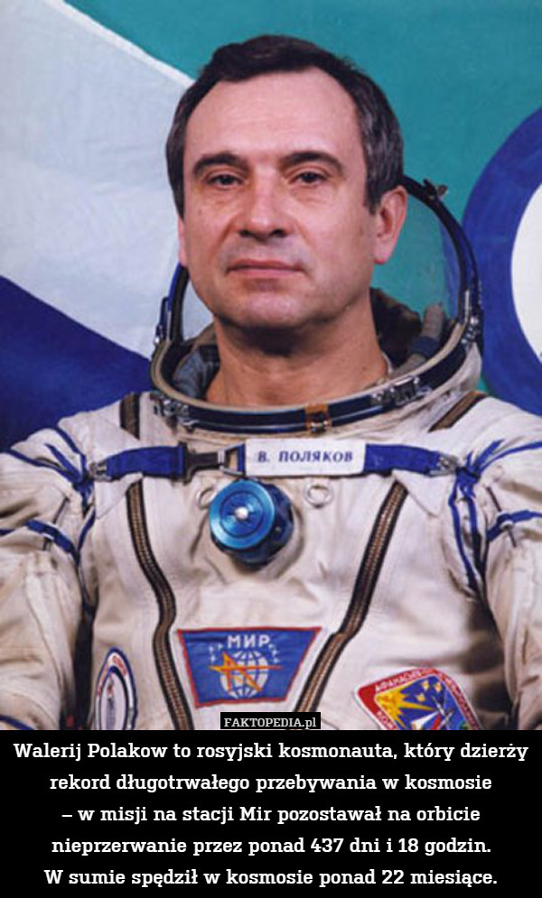 Walerij Polakow to rosyjski kosmonauta, który dzierży rekord długotrwałego przebywania w kosmosie
– w misji na stacji Mir pozostawał na orbicie nieprzerwanie przez ponad 437 dni i 18 godzin.
W sumie spędził w kosmosie ponad 22 miesiące. 