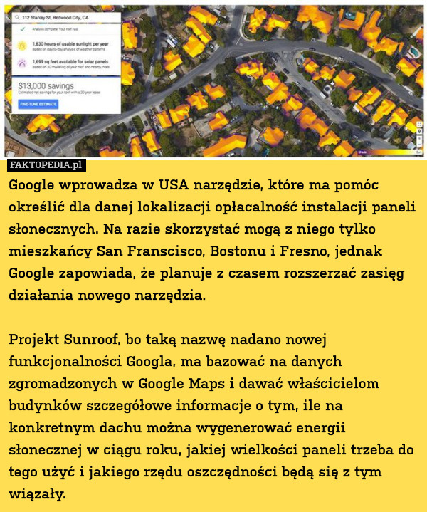 Google wprowadza w USA narzędzie, które ma pomóc określić dla danej lokalizacji opłacalność instalacji paneli słonecznych. Na razie skorzystać mogą z niego tylko mieszkańcy San Franscisco, Bostonu i Fresno, jednak Google zapowiada, że planuje z czasem rozszerzać zasięg działania nowego narzędzia.

Projekt Sunroof, bo taką nazwę nadano nowej funkcjonalności Googla, ma bazować na danych zgromadzonych w Google Maps i dawać właścicielom budynków szczegółowe informacje o tym, ile na konkretnym dachu można wygenerować energii słonecznej w ciągu roku, jakiej wielkości paneli trzeba do tego użyć i jakiego rzędu oszczędności będą się z tym wiązały. 