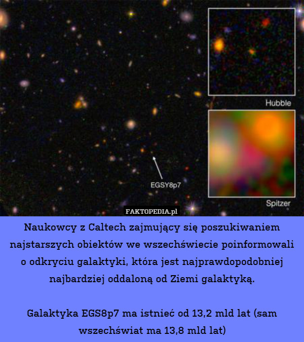 Naukowcy z Caltech zajmujący się poszukiwaniem najstarszych obiektów we wszechświecie poinformowali o odkryciu galaktyki, która jest najprawdopodobniej najbardziej oddaloną od Ziemi galaktyką.

Galaktyka EGS8p7 ma istnieć od 13,2 mld lat (sam wszechświat ma 13,8 mld lat) 