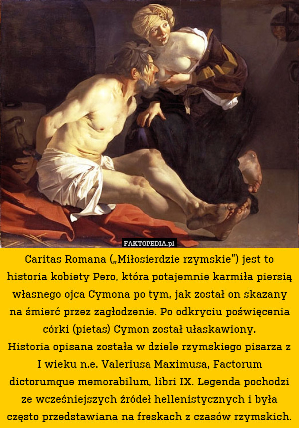 Caritas Romana („Miłosierdzie rzymskie”) jest to historia kobiety Pero, która potajemnie karmiła piersią własnego ojca Cymona po tym, jak został on skazany na śmierć przez zagłodzenie. Po odkryciu poświęcenia córki (pietas) Cymon został ułaskawiony.
Historia opisana została w dziele rzymskiego pisarza z I wieku n.e. Valeriusa Maximusa, Factorum dictorumque memorabilum, libri IX. Legenda pochodzi ze wcześniejszych źródeł hellenistycznych i była często przedstawiana na freskach z czasów rzymskich. 