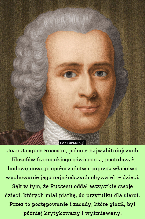 Jean Jacques Russeau, jeden z najwybitniejszych filozofów francuskiego oświecenia, postulował budowę nowego społeczeństwa poprzez właściwe wychowanie jego najmłodszych obywateli – dzieci. Sęk w tym, że Russeau oddał wszystkie swoje dzieci, których miał piątkę, do przytułku dla sierot. Przez to postępowanie i zasady, które głosił, był później krytykowany i wyśmiewany. 
