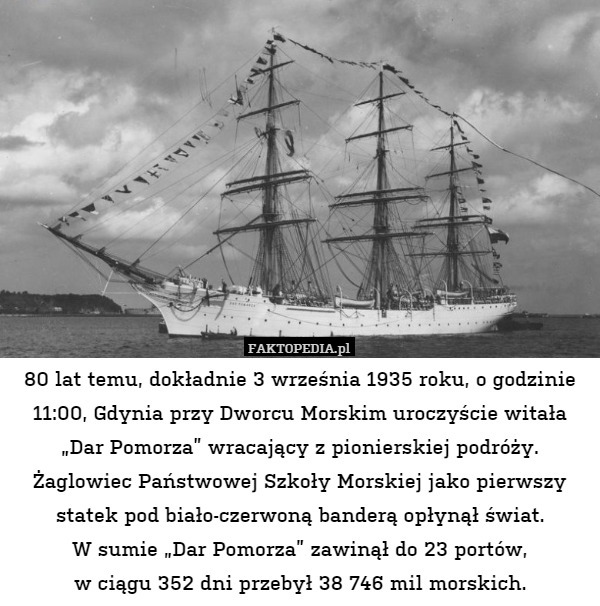 80 lat temu, dokładnie 3 września 1935 roku, o godzinie 11:00, Gdynia przy Dworcu Morskim uroczyście witała „Dar Pomorza” wracający z pionierskiej podróży. Żaglowiec Państwowej Szkoły Morskiej jako pierwszy statek pod biało-czerwoną banderą opłynął świat.
W sumie „Dar Pomorza” zawinął do 23 portów,
w ciągu 352 dni przebył 38 746 mil morskich. 
