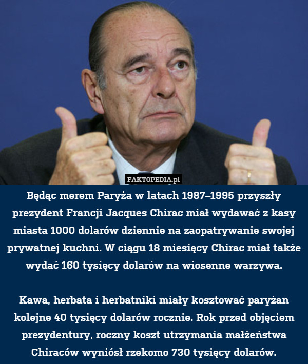 Będąc merem Paryża w latach 1987–1995 przyszły prezydent Francji Jacques Chirac miał wydawać z kasy miasta 1000 dolarów dziennie na zaopatrywanie swojej prywatnej kuchni. W ciągu 18 miesięcy Chirac miał także wydać 160 tysięcy dolarów na wiosenne warzywa.

Kawa, herbata i herbatniki miały kosztować paryżan kolejne 40 tysięcy dolarów rocznie. Rok przed objęciem prezydentury, roczny koszt utrzymania małżeństwa Chiraców wyniósł rzekomo 730 tysięcy dolarów. 