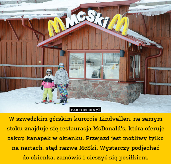 W szwedzkim górskim kurorcie Lindvallen, na samym stoku znajduje się restauracja McDonald's, która oferuje zakup kanapek w okienku. Przejazd jest możliwy tylko na nartach, stąd nazwa McSki. Wystarczy podjechać
do okienka, zamówić i cieszyć się posiłkiem. 