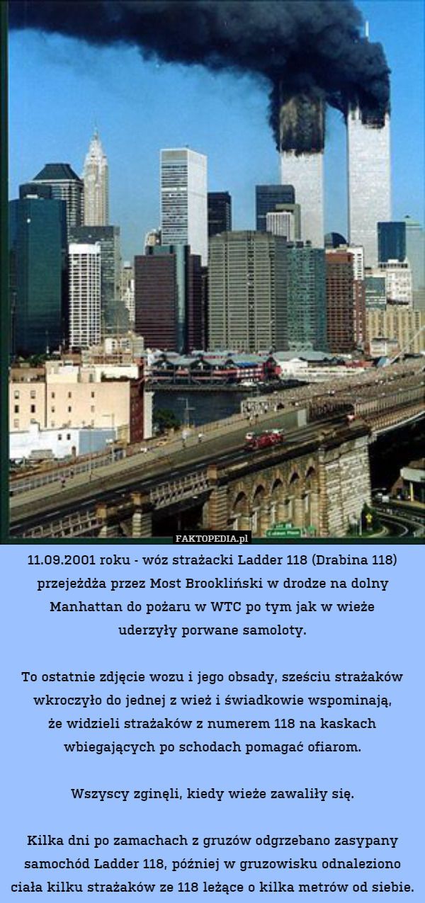 11.09.2001 roku - wóz strażacki Ladder 118 (Drabina 118) przejeżdża przez Most Brookliński w drodze na dolny Manhattan do pożaru w WTC po tym jak w wieże
uderzyły porwane samoloty.

To ostatnie zdjęcie wozu i jego obsady, sześciu strażaków wkroczyło do jednej z wież i świadkowie wspominają,
że widzieli strażaków z numerem 118 na kaskach
wbiegających po schodach pomagać ofiarom.

Wszyscy zginęli, kiedy wieże zawaliły się.

Kilka dni po zamachach z gruzów odgrzebano zasypany samochód Ladder 118, później w gruzowisku odnaleziono ciała kilku strażaków ze 118 leżące o kilka metrów od siebie. 