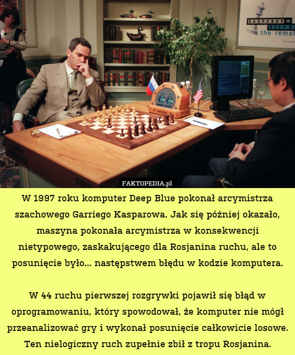 W 1997 roku komputer Deep Blue pokonał arcymistrza szachowego Garriego Kasparowa. Jak się później okazało, maszyna pokonała arcymistrza w konsekwencji nietypowego, zaskakującego dla Rosjanina ruchu, ale to posunięcie było... następstwem błędu w kodzie komputera.

W 44 ruchu pierwszej rozgrywki pojawił się błąd w oprogramowaniu, który spowodował, że komputer nie mógł przeanalizować gry i wykonał posunięcie całkowicie losowe. Ten nielogiczny ruch zupełnie zbił z tropu Rosjanina. 
