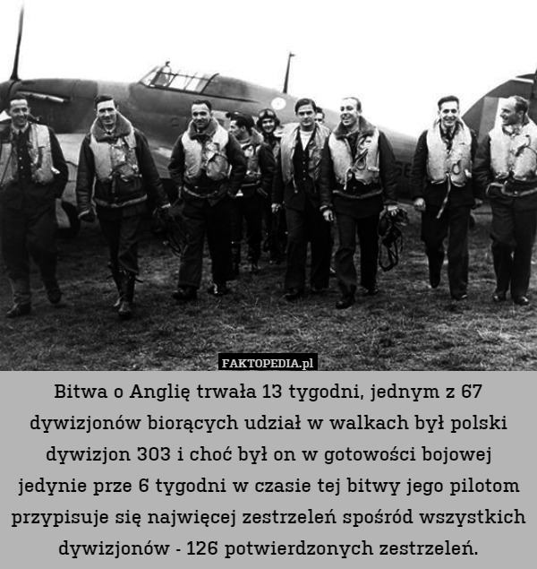 Bitwa o Anglię trwała 13 tygodni, jednym z 67 dywizjonów biorących udział w walkach był polski dywizjon 303 i choć był on w gotowości bojowej jedynie prze 6 tygodni w czasie tej bitwy jego pilotom przypisuje się najwięcej zestrzeleń spośród wszystkich dywizjonów - 126 potwierdzonych zestrzeleń. 