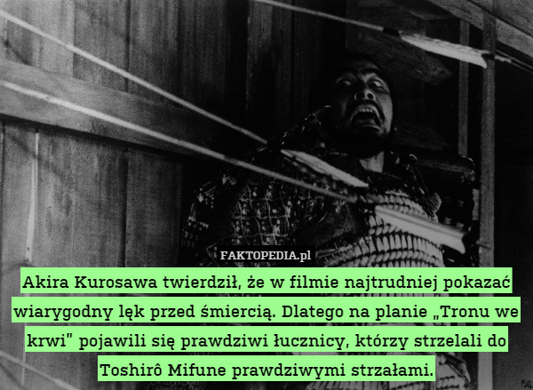 Akira Kurosawa twierdził, że w filmie najtrudniej pokazać wiarygodny lęk przed śmiercią. Dlatego na planie „Tronu we krwi” pojawili się prawdziwi łucznicy, którzy strzelali do Toshirô Mifune prawdziwymi strzałami. 