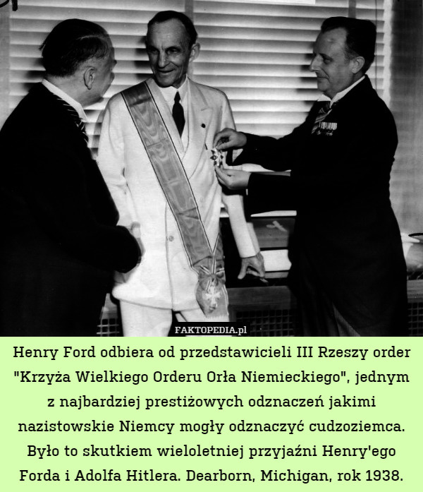 Henry Ford odbiera od przedstawicieli III Rzeszy order "Krzyża Wielkiego Orderu Orła Niemieckiego", jednym z najbardziej prestiżowych odznaczeń jakimi nazistowskie Niemcy mogły odznaczyć cudzoziemca. Było to skutkiem wieloletniej przyjaźni Henry'ego Forda i Adolfa Hitlera. Dearborn, Michigan, rok 1938. 