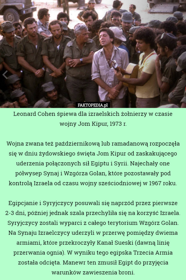 Leonard Cohen śpiewa dla izraelskich żołnierzy w czasie wojny Jom Kipur, 1973 r.

Wojna zwana też październikową lub ramadanową rozpoczęła się w dniu żydowskiego święta Jom Kipur od zaskakującego uderzenia połączonych sił Egiptu i Syrii. Najechały one półwysep Synaj i Wzgórza Golan, które pozostawały pod kontrolą Izraela od czasu wojny sześciodniowej w 1967 roku.

 Egipcjanie i Syryjczycy posuwali się naprzód przez pierwsze 2-3 dni, później jednak szala przechyliła się na korzyść Izraela. Syryjczycy zostali wyparci z całego terytorium Wzgórz Golan. Na Synaju Izraelczycy uderzyli w przerwę pomiędzy dwiema armiami, które przekroczyły Kanał Sueski (dawną linię przerwania ognia). W wyniku tego egipska Trzecia Armia została odcięta. Manewr ten zmusił Egipt do przyjęcia warunków zawieszenia broni. 
