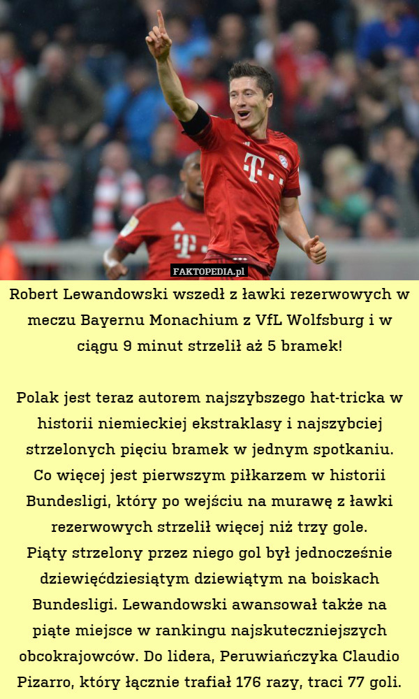 Robert Lewandowski wszedł z ławki rezerwowych w meczu Bayernu Monachium z VfL Wolfsburg i w ciągu 9 minut strzelił aż 5 bramek!

Polak jest teraz autorem najszybszego hat-tricka w historii niemieckiej ekstraklasy i najszybciej strzelonych pięciu bramek w jednym spotkaniu.
Co więcej jest pierwszym piłkarzem w historii Bundesligi, który po wejściu na murawę z ławki rezerwowych strzelił więcej niż trzy gole.
Piąty strzelony przez niego gol był jednocześnie dziewięćdziesiątym dziewiątym na boiskach Bundesligi. Lewandowski awansował także na
piąte miejsce w rankingu najskuteczniejszych obcokrajowców. Do lidera, Peruwiańczyka Claudio Pizarro, który łącznie trafiał 176 razy, traci 77 goli. 