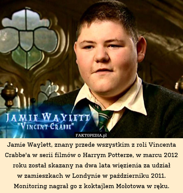 Jamie Waylett, znany przede wszystkim z roli Vincenta Crabbe'a w serii filmów o Harrym Potterze, w marcu 2012 roku został skazany na dwa lata więzienia za udział
w zamieszkach w Londynie w październiku 2011. Monitoring nagrał go z koktajlem Mołotowa w ręku. 