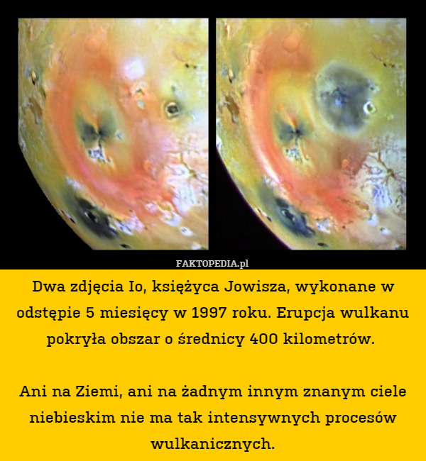 Dwa zdjęcia Io, księżyca Jowisza, wykonane w odstępie 5 miesięcy w 1997 roku. Erupcja wulkanu pokryła obszar o średnicy 400 kilometrów. 

Ani na Ziemi, ani na żadnym innym znanym ciele niebieskim nie ma tak intensywnych procesów wulkanicznych. 