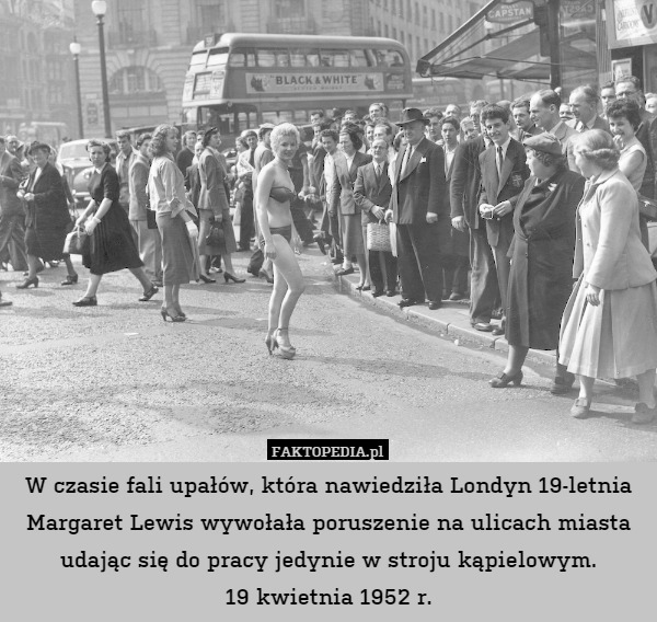 W czasie fali upałów, która nawiedziła Londyn 19-letnia Margaret Lewis wywołała poruszenie na ulicach miasta udając się do pracy jedynie w stroju kąpielowym.
19 kwietnia 1952 r. 