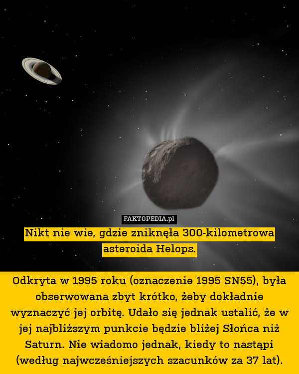 Nikt nie wie, gdzie zniknęła 300-kilometrowa asteroida Helops.

Odkryta w 1995 roku (oznaczenie 1995 SN55), była obserwowana zbyt krótko, żeby dokładnie wyznaczyć jej orbitę. Udało się jednak ustalić, że w jej najbliższym punkcie będzie bliżej Słońca niż Saturn. Nie wiadomo jednak, kiedy to nastąpi (według najwcześniejszych szacunków za 37 lat). 