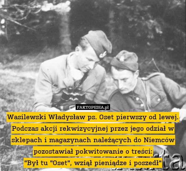 Wasilewski Władysław ps. Oset pierwszy od lewej. Podczas akcji rekwizycyjnej przez jego odział w sklepach i magazynach należących do Niemców pozostawiał pokwitowanie o treści:
"Był tu "Oset", wziął pieniądze i poszedł" 