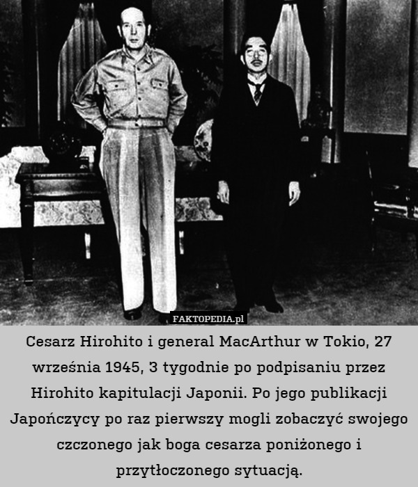 Cesarz Hirohito i general MacArthur w Tokio, 27 września 1945, 3 tygodnie po podpisaniu przez Hirohito kapitulacji Japonii. Po jego publikacji Japończycy po raz pierwszy mogli zobaczyć swojego czczonego jak boga cesarza poniżonego i przytłoczonego sytuacją. 