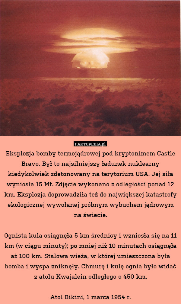 Eksplozja bomby termojądrowej pod kryptonimem Castle Bravo. Był to najsilniejszy ładunek nuklearny kiedykolwiek zdetonowany na terytorium USA. Jej siła wyniosła 15 Mt. Zdjęcie wykonano z odległości ponad 12 km. Eksplozja doprowadziła też do największej katastrofy ekologicznej wywołanej próbnym wybuchem jądrowym na świecie.

Ognista kula osiągnęła 5 km średnicy i wzniosła się na 11 km (w ciągu minuty); po mniej niż 10 minutach osiągnęła aż 100 km. Stalowa wieża, w której umieszczona była bomba i wyspa zniknęły. Chmurę i kulę ognia było widać z atolu Kwajalein odległego o 450 km.

Atol Bikini, 1 marca 1954 r. 