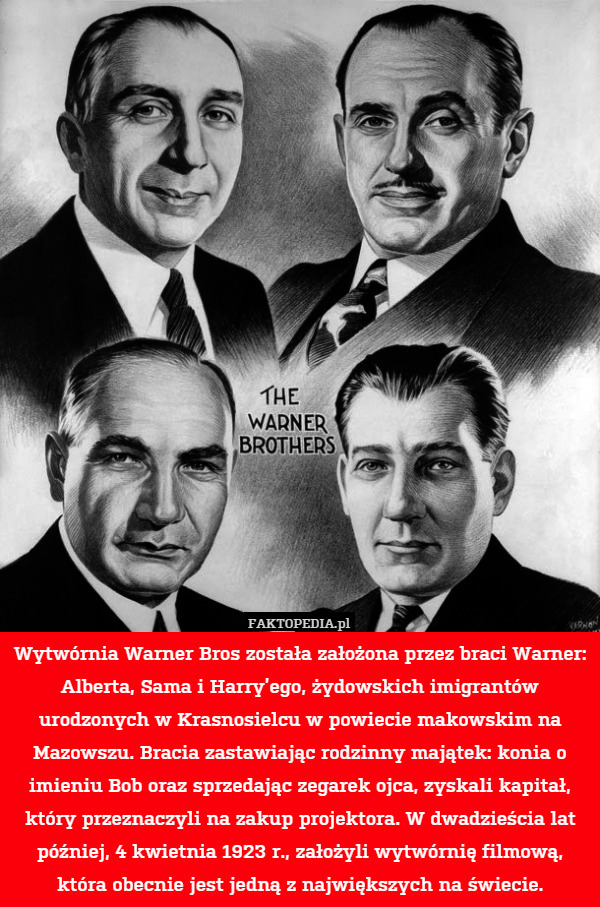 Wytwórnia Warner Bros została założona przez braci Warner: Alberta, Sama i Harry’ego, żydowskich imigrantów urodzonych w Krasnosielcu w powiecie makowskim na Mazowszu. Bracia zastawiając rodzinny majątek: konia o imieniu Bob oraz sprzedając zegarek ojca, zyskali kapitał, który przeznaczyli na zakup projektora. W dwadzieścia lat później, 4 kwietnia 1923 r., założyli wytwórnię filmową, która obecnie jest jedną z największych na świecie. 