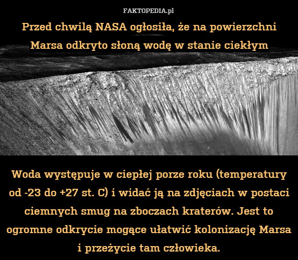 Przed chwilą NASA ogłosiła, że na powierzchni Marsa odkryto słoną wodę w stanie ciekłym






Woda występuje w ciepłej porze roku (temperatury od -23 do +27 st. C) i widać ją na zdjęciach w postaci ciemnych smug na zboczach kraterów. Jest to ogromne odkrycie mogące ułatwić kolonizację Marsa i przeżycie tam człowieka. 