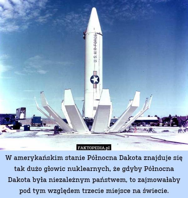W amerykańskim stanie Północna Dakota znajduje się tak dużo głowic nuklearnych, że gdyby Północna Dakota była niezależnym państwem, to zajmowałaby pod tym względem trzecie miejsce na świecie. 