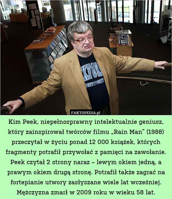Kim Peek, niepełnosprawny intelektualnie geniusz, który zainspirował twórców filmu „Rain Man” (1988) przeczytał w życiu ponad 12 000 książek, których fragmenty potrafił przywołać z pamięci na zawołanie. Peek czytał 2 strony naraz – lewym okiem jedną, a prawym okiem drugą stronę. Potrafił także zagrać na fortepianie utwory zasłyszane wiele lat wcześniej. Mężczyzna zmarł w 2009 roku w wieku 58 lat. 