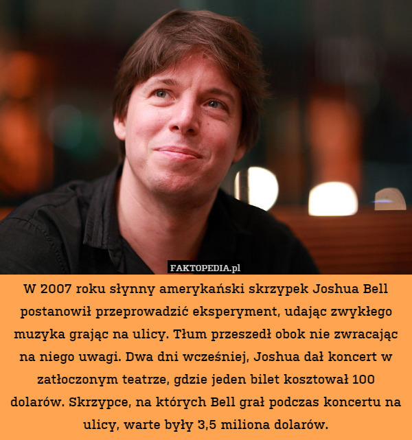 W 2007 roku słynny amerykański skrzypek Joshua Bell postanowił przeprowadzić eksperyment, udając zwykłego muzyka grając na ulicy. Tłum przeszedł obok nie zwracając na niego uwagi. Dwa dni wcześniej, Joshua dał koncert w zatłoczonym teatrze, gdzie jeden bilet kosztował 100 dolarów. Skrzypce, na których Bell grał podczas koncertu na ulicy, warte były 3,5 miliona dolarów. 