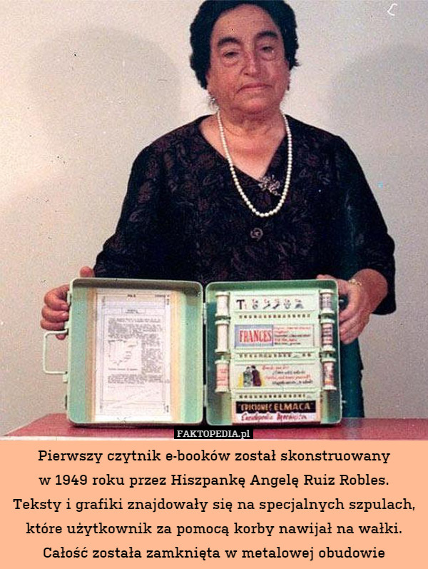 Pierwszy czytnik e-booków został skonstruowany
w 1949 roku przez Hiszpankę Angelę Ruiz Robles.
Teksty i grafiki znajdowały się na specjalnych szpulach, które użytkownik za pomocą korby nawijał na wałki. Całość została zamknięta w metalowej obudowie 