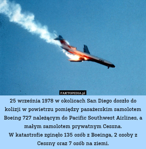 25 września 1978 w okolicach San Diego doszło do kolizji w powietrzu pomiędzy pasażerskim samolotem Boeing 727 należącym do Pacific Southwest Airlines, a małym samolotem prywatnym Cessna.
W katastrofie zginęło 135 osób z Boeinga, 2 osoby z Cessny oraz 7 osób na ziemi. 