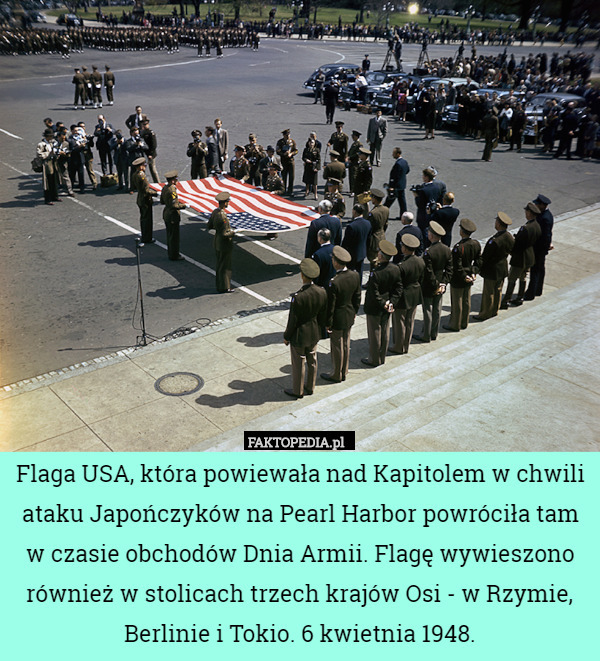 Flaga USA, która powiewała nad Kapitolem w chwili ataku Japończyków na Pearl Harbor powróciła tam w czasie obchodów Dnia Armii. Flagę wywieszono również w stolicach trzech krajów Osi - w Rzymie, Berlinie i Tokio. 6 kwietnia 1948. 