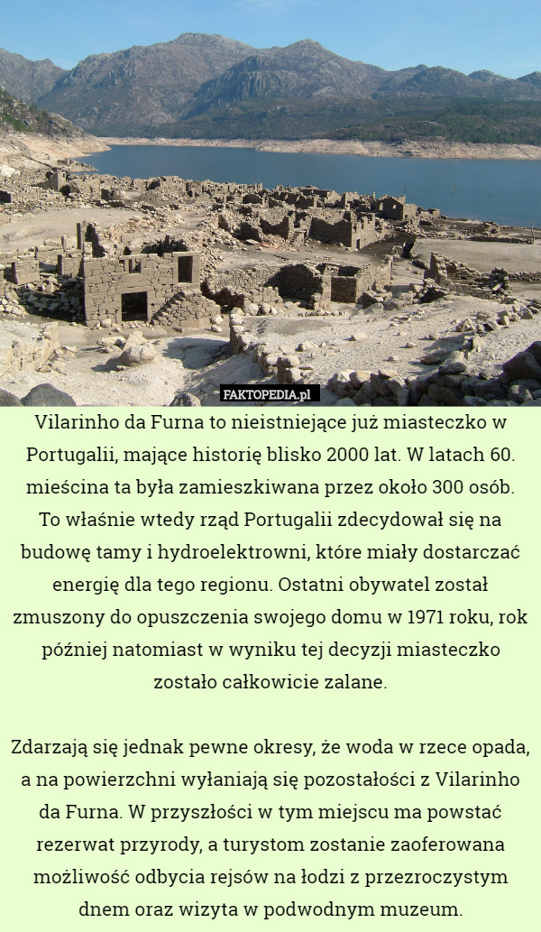 Vilarinho da Furna to nieistniejące już miasteczko w Portugalii, mające historię blisko 2000 lat. W latach 60. mieścina ta była zamieszkiwana przez około 300 osób.
 To właśnie wtedy rząd Portugalii zdecydował się na budowę tamy i hydroelektrowni, które miały dostarczać energię dla tego regionu. Ostatni obywatel został zmuszony do opuszczenia swojego domu w 1971 roku, rok później natomiast w wyniku tej decyzji miasteczko zostało całkowicie zalane.

Zdarzają się jednak pewne okresy, że woda w rzece opada, a na powierzchni wyłaniają się pozostałości z Vilarinho da Furna. W przyszłości w tym miejscu ma powstać rezerwat przyrody, a turystom zostanie zaoferowana możliwość odbycia rejsów na łodzi z przezroczystym dnem oraz wizyta w podwodnym muzeum. 