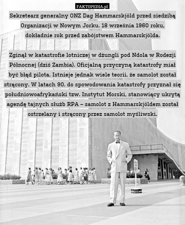 Sekretearz generalny ONZ Dag Hammarskjöld przed siedzibą Organizacji w Nowym Jorku. 18 września 1960 roku,
dokładnie rok przed zabójstwem Hammarskjölda.

Zginął w katastrofie lotniczej w dżungli pod Ndola w Rodezji Północnej (dziś Zambia). Oficjalną przyczyną katastrofy miał być błąd pilota. Istnieje jednak wiele teorii, że samolot został strącony. W latach 90. do spowodowania katastrofy przyznał się południowoafrykański tzw. Instytut Morski, stanowiący ukrytą agendę tajnych służb RPA – samolot z Hammarskjöldem został ostrzelany i strącony przez samolot myśliwski. 