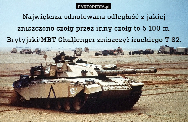 Największa odnotowana odległość z jakiej zniszczono czołg przez inny czołg to 5 100 m. Brytyjski MBT Challenger zniszczył irackiego T-62. 