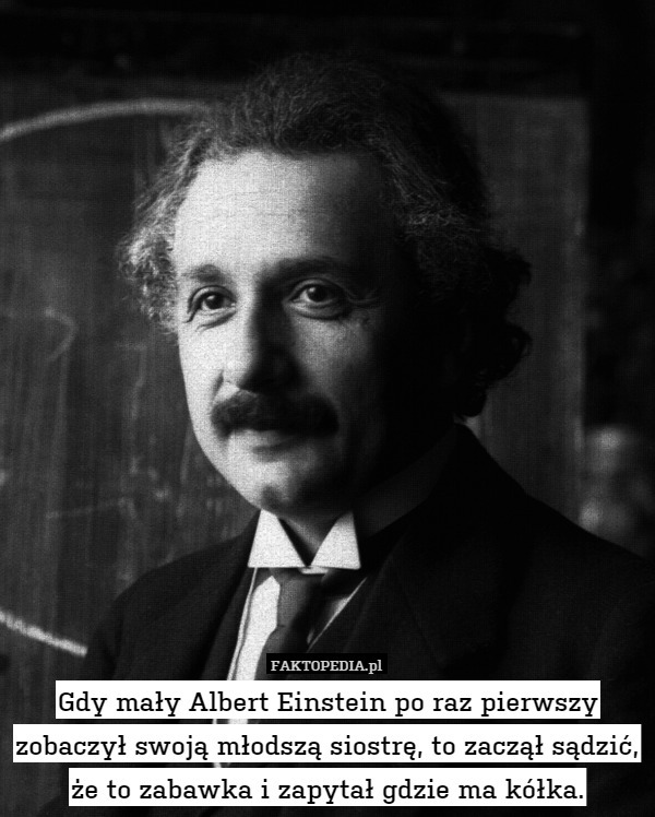 Gdy mały Albert Einstein po raz pierwszy zobaczył swoją młodszą siostrę, to zaczął sądzić, że to zabawka i zapytał gdzie ma kółka. 