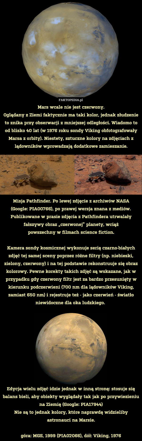 Mars wcale nie jest czerwony.
Oglądany z Ziemi faktycznie ma taki kolor, jednak złudzenie to znika przy obserwacji z mniejszej odległości. Wiadomo to od blisko 40 lat (w 1976 roku sondy Viking obfotografowały Marsa z orbity). Niestety, sztuczne kolory na zdjęciach z lądowników wprowadzają dodatkowe zamieszanie.






Misja Pathfinder. Po lewej zdjęcie z archiwów NASA
(Google: PIA00766), po prawej wersja znana z mediów.
Publikowane w prasie zdjęcia z Pathfindera utrwalały fałszywy obraz „czerwonej” planety, wciąż
powszechny w filmach science fiction.

Kamera sondy kosmicznej wykonuje serię czarno-białych zdjęć tej samej sceny poprzez różne filtry (np. niebieski, zielony, czerwony) i na tej podstawie rekonstruuje się obraz kolorowy. Pewne korekty takich zdjęć są wskazane, jak w przypadku gdy czerwony filtr jest za bardzo przesunięty w kierunku podczerwieni (700 nm dla lądowników Viking, zamiast 650 nm) i rejestruje też - jako czerwień - światło niewidoczne dla oka ludzkiego. 










Edycja wielu zdjęć idzie jednak w inną stronę: stosuje się balans bieli, aby obiekty wyglądały tak jak po przywiezieniu na Ziemię (Google: PIA17944)
Nie są to jednak kolory, które naprawdę widzieliby astronauci na Marsie.

góra: MGS, 1999 (PIA02066), dół: Viking, 1976 