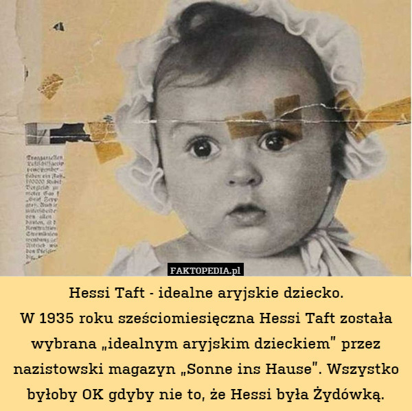 Hessi Taft - idealne aryjskie dziecko.
W 1935 roku sześciomiesięczna Hessi Taft została wybrana „idealnym aryjskim dzieckiem” przez nazistowski magazyn „Sonne ins Hause”. Wszystko byłoby OK gdyby nie to, że Hessi była Żydówką. 