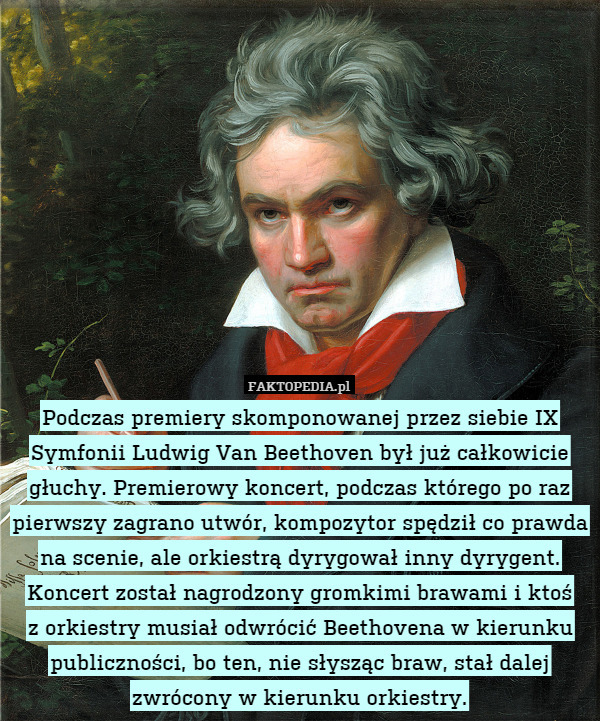Podczas premiery skomponowanej przez siebie IX Symfonii Ludwig Van Beethoven był już całkowicie głuchy. Premierowy koncert, podczas którego po raz pierwszy zagrano utwór, kompozytor spędził co prawda na scenie, ale orkiestrą dyrygował inny dyrygent. Koncert został nagrodzony gromkimi brawami i ktoś
z orkiestry musiał odwrócić Beethovena w kierunku publiczności, bo ten, nie słysząc braw, stał dalej zwrócony w kierunku orkiestry. 